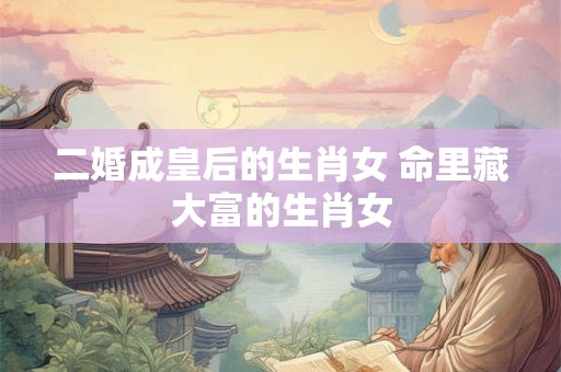 二婚成皇后的生肖女 命里藏大富的生肖女 二婚成皇后的生肖女 命里藏大富的生肖女