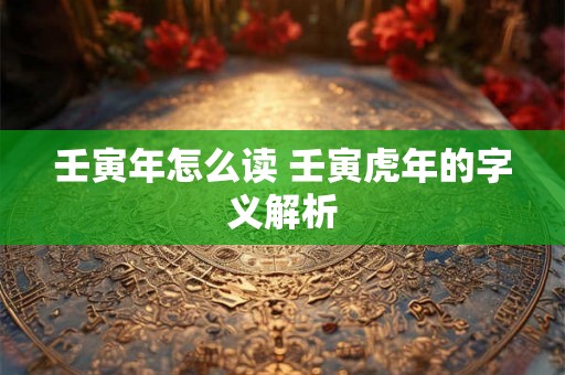 壬寅年怎么读 壬寅虎年的字义解析 壬寅年怎么读 壬寅虎年的字义解析