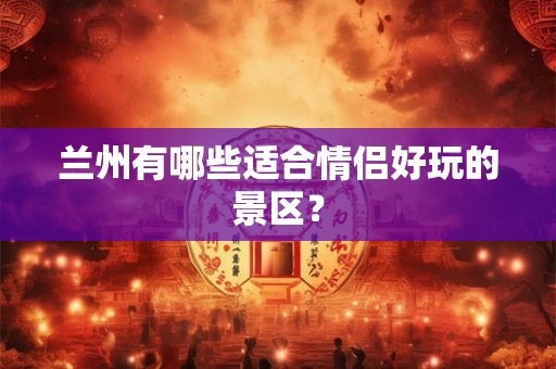兰州有哪些适合情侣好玩的景区? 兰州有哪些适合情侣好玩的景区?