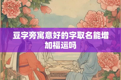 豆字旁寓意好的字取名能增加福运吗 豆字旁寓意好的字取名能增加福运吗