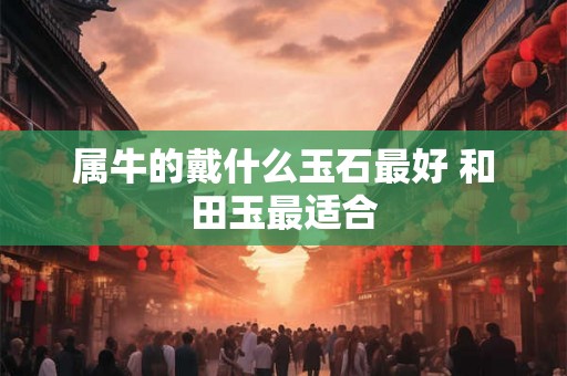 属牛的戴什么玉石最好 和田玉最适合 属牛的戴什么玉石最好 和田玉最适合