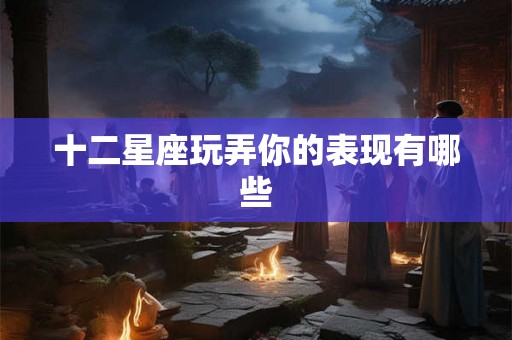 十二星座玩弄你的表现有哪些 十二星座玩弄你的表现有哪些