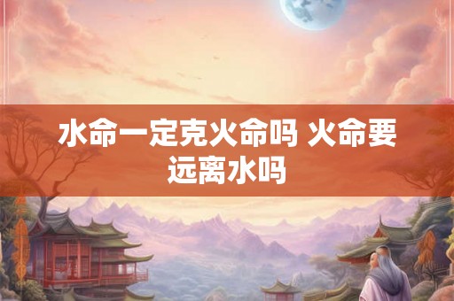 水命一定克火命吗 火命要远离水吗 水命一定克火命吗 火命要远离水吗