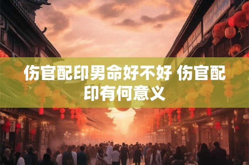 伤官配印男命好不好 伤官配印有何意义 伤官配印男命好不好 伤官配印有何意义