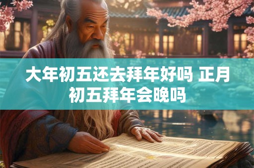 大年初五还去拜年好吗 正月初五拜年会晚吗