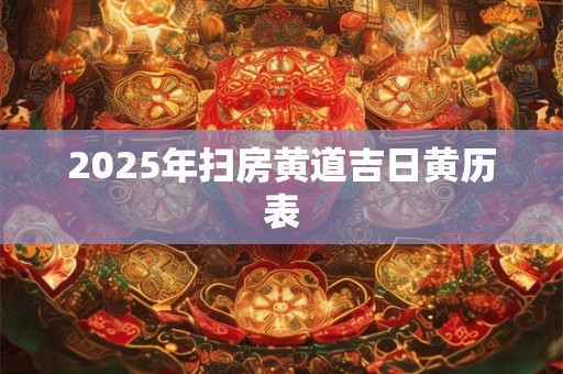 2025年扫房黄道吉日黄历表 2025年扫房黄道吉日黄历表