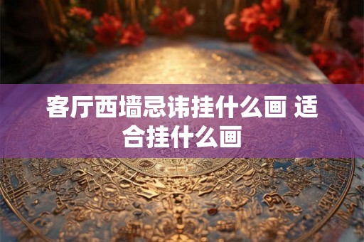 客厅西墙忌讳挂什么画 适合挂什么画 客厅西墙忌讳挂什么画 适合挂什么画