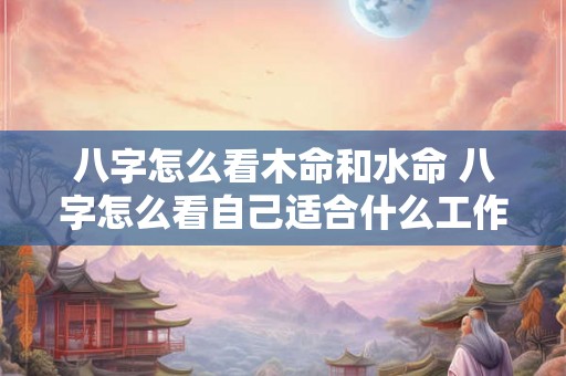 八字怎么看木命和水命 八字怎么看自己适合什么工作 八字怎么看木命和水命 八字怎么看自己适合什么工作