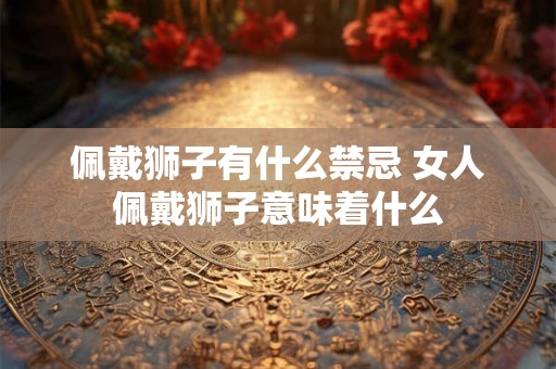 佩戴狮子有什么禁忌 女人佩戴狮子意味着什么 佩戴狮子有什么禁忌 女人佩戴狮子意味着什么