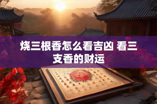 烧三根香怎么看吉凶 看三支香的财运 烧三根香怎么看吉凶 看三支香的财运