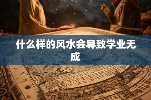 什么样的风水会导致学业无成 什么样的风水会导致学业无成