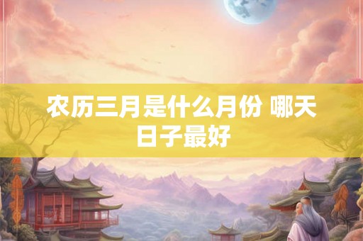 农历三月是什么月份 哪天日子最好 农历三月是什么月份 哪天日子最好
