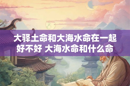 大驿土命和大海水命在一起好不好 大海水命和什么命最配 大驿土命和大海水命在一起好不好 大海水命和什么命最配