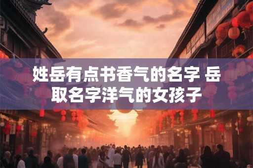 姓岳有点书香气的名字 岳取名字洋气的女孩子 姓岳有点书香气的名字 岳取名字洋气的女孩子