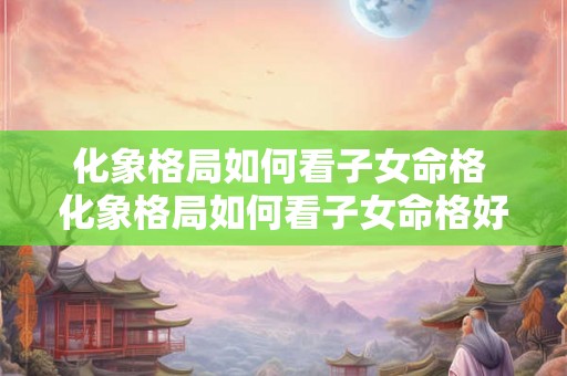 化象格局如何看子女命格 化象格局如何看子女命格好不好 化象格局如何看子女命格 化象格局如何看子女命格好不好