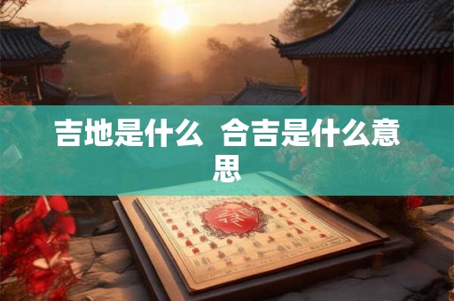 吉地是什么 合吉是什么意思 吉地是什么 合吉是什么意思
