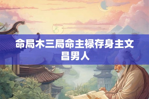 命局木三局命主禄存身主文昌男人 命局木三局命主禄存身主文昌男人