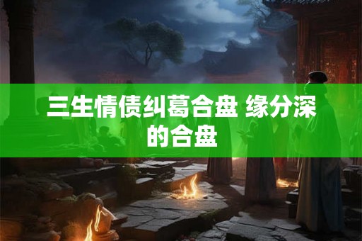 三生情债纠葛合盘 缘分深的合盘 三生情债纠葛合盘 缘分深的合盘