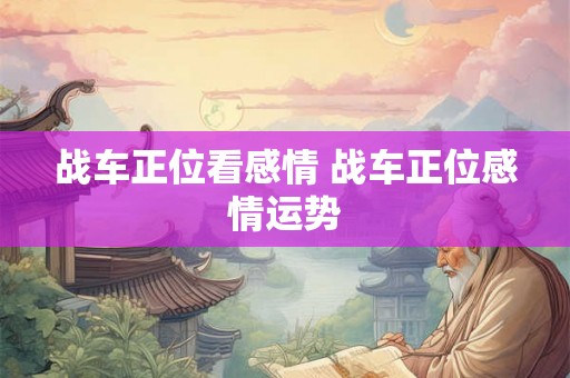 战车正位看感情 战车正位感情运势 战车正位看感情 战车正位感情运势