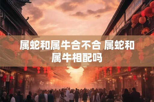 属蛇和属牛合不合 属蛇和属牛相配吗 属蛇和属牛合不合 属蛇和属牛相配吗