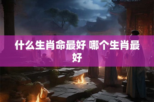 什么生肖命最好 哪个生肖最好