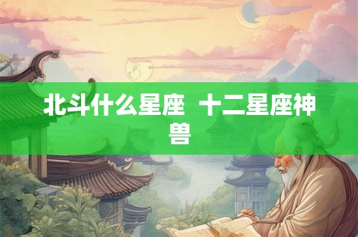 北斗什么星座 十二星座神兽 北斗什么星座 十二星座神兽