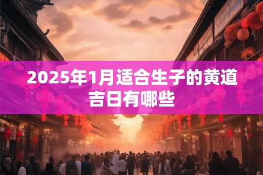 2025年1月适合生子的黄道吉日有哪些 2025年1月适合生子的黄道吉日有哪些