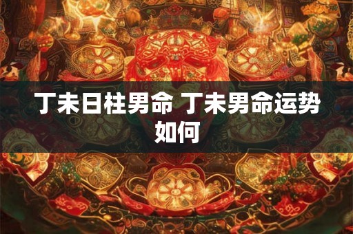 丁未日柱男命 丁未男命运势如何 丁未日柱男命 丁未男命运势如何