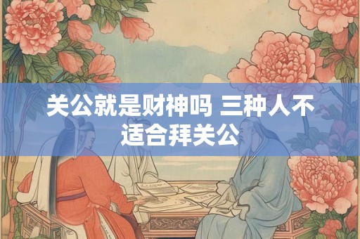 关公就是财神吗 三种人不适合拜关公 关公就是财神吗 三种人不适合拜关公