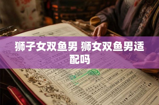 狮子女双鱼男 狮女双鱼男适配吗 狮子女双鱼男 狮女双鱼男适配吗