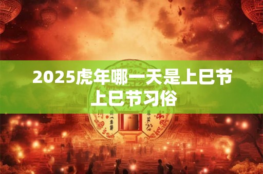 2025虎年哪一天是上巳节 上巳节习俗 2025虎年哪一天是上巳节 上巳节习俗