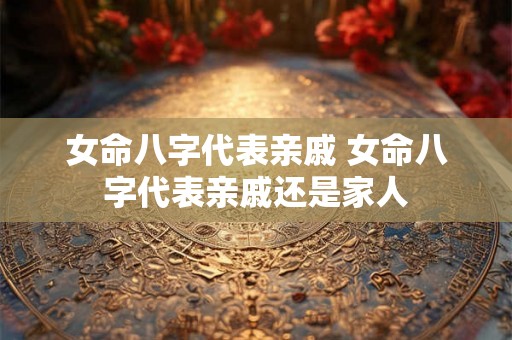 女命八字代表亲戚 女命八字代表亲戚还是家人 女命八字代表亲戚 女命八字代表亲戚还是家人