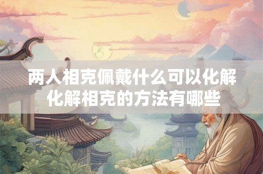 两人相克佩戴什么可以化解 化解相克的方法有哪些 两人相克佩戴什么可以化解 化解相克的方法有哪些