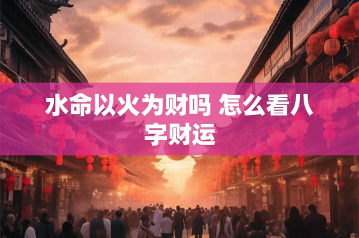水命以火为财吗 怎么看八字财运 水命以火为财吗 怎么看八字财运