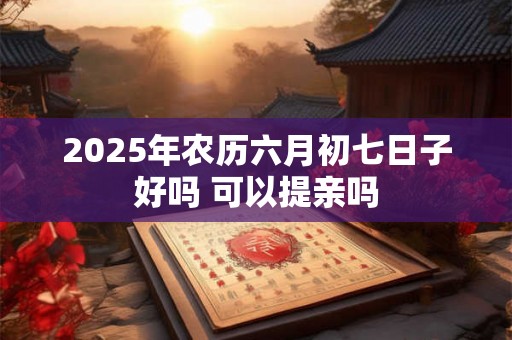 2025年农历六月初七日子好吗 可以提亲吗 2025年农历六月初七日子好吗 可以提亲吗