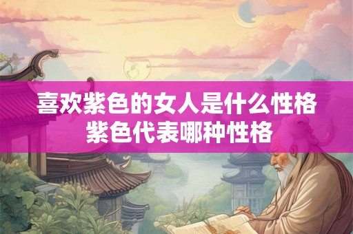 喜欢紫色的女人是什么性格 紫色代表哪种性格 喜欢紫色的女人是什么性格 紫色代表哪种性格