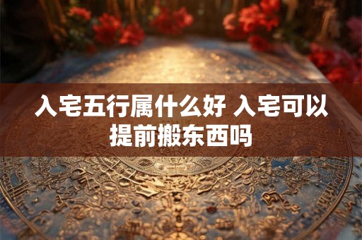 入宅五行属什么好 入宅可以提前搬东西吗