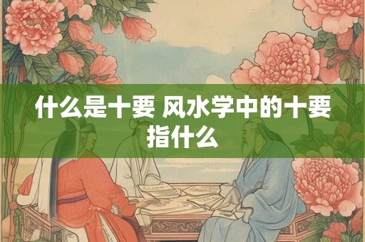 什么是十要 风水学中的十要指什么 什么是十要 风水学中的十要指什么