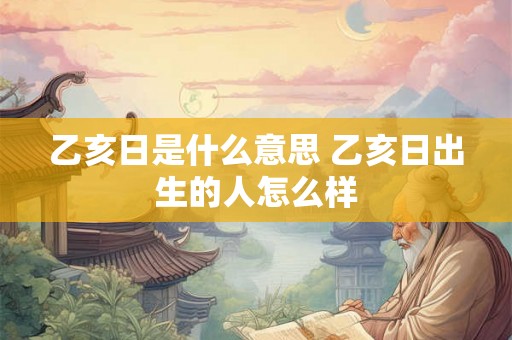乙亥日是什么意思 乙亥日出生的人怎么样 乙亥日是什么意思 乙亥日出生的人怎么样