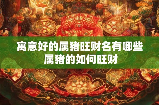 寓意好的属猪旺财名有哪些 属猪的如何旺财 寓意好的属猪旺财名有哪些 属猪的如何旺财