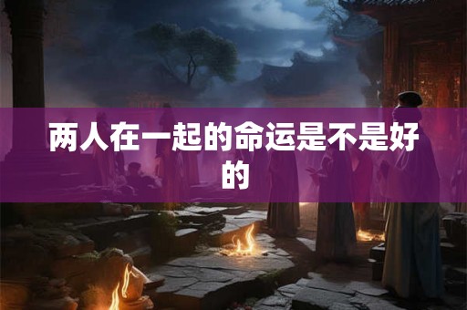 两人在一起的命运是不是好的 两人在一起的命运是不是好的