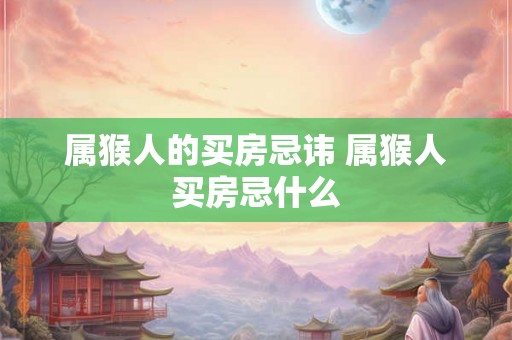 属猴人的买房忌讳 属猴人买房忌什么 属猴人的买房忌讳 属猴人买房忌什么