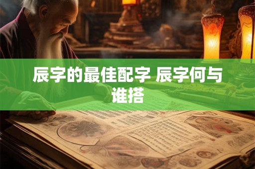 辰字的最佳配字 辰字何与谁搭 辰字的最佳配字 辰字何与谁搭