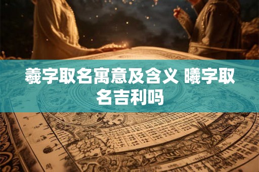 羲字取名寓意及含义 曦字取名吉利吗 羲字取名寓意及含义 曦字取名吉利吗