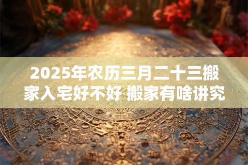 2025年农历三月二十三搬家入宅好不好 搬家有啥讲究 2025年农历三月二十三搬家入宅好不好 搬家有啥讲究