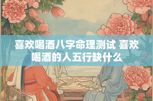 喜欢喝酒八字命理测试 喜欢喝酒的人五行缺什么 喜欢喝酒八字命理测试 喜欢喝酒的人五行缺什么