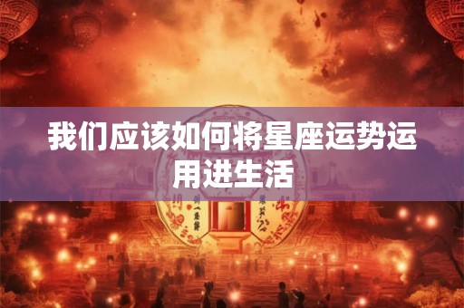 我们应该如何将星座运势运用进生活 我们应该如何将星座运势运用进生活