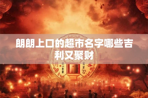 朗朗上口的超市名字哪些吉利又聚财 朗朗上口的超市名字哪些吉利又聚财
