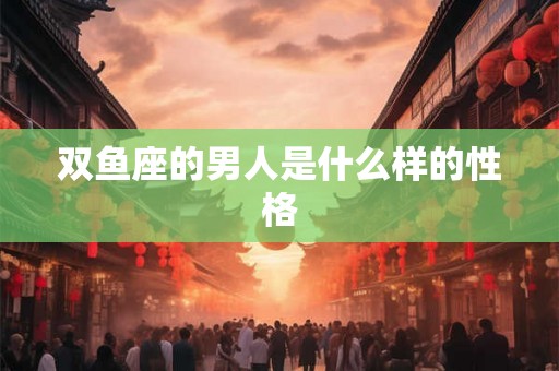双鱼座的男人是什么样的性格 双鱼座的男人是什么样的性格