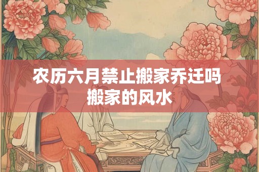农历六月禁止搬家乔迁吗 搬家的风水 农历六月禁止搬家乔迁吗 搬家的风水